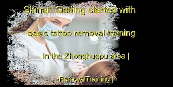 Skinart Getting started with basic tattoo removal training in the Zhonghuopu area | RemovalTraining | RemovalClasses | SkinartTraining-China